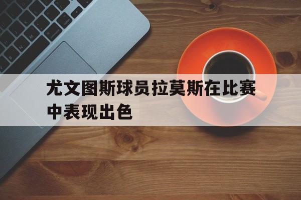 开云体育在线-尤文图斯球员拉莫斯在比赛中表现出色