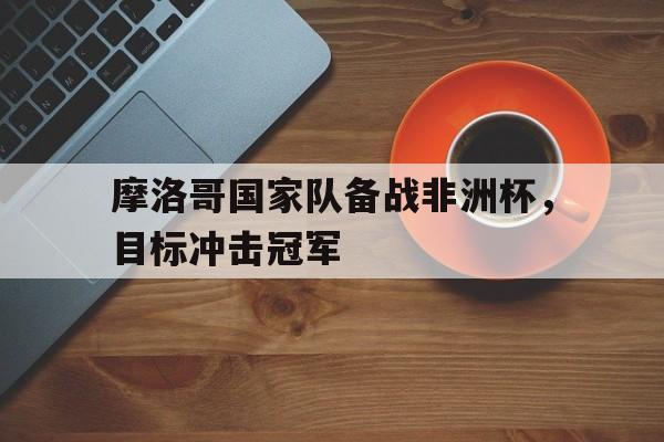 开云体育亚洲官网-包含摩洛哥国家队备战非洲杯，目标冲击冠军的词条